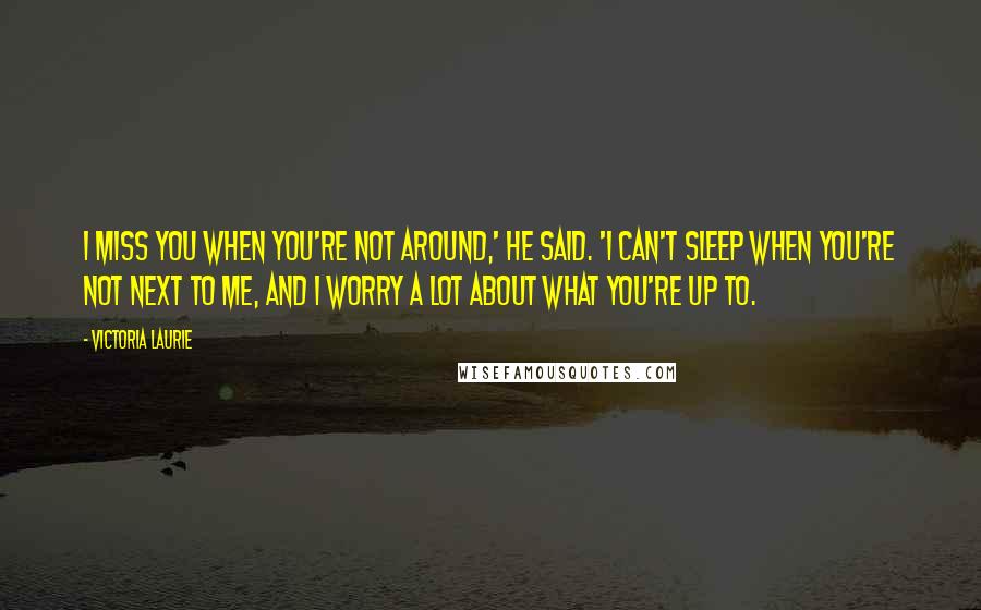 Victoria Laurie Quotes: I miss you when you're not around,' he said. 'I can't sleep when you're not next to me, and I worry a lot about what you're up to.