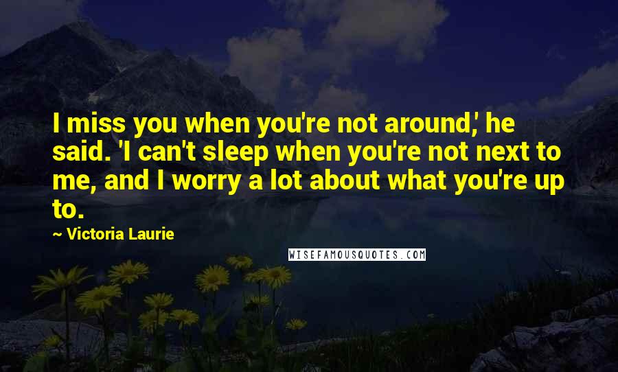 Victoria Laurie Quotes: I miss you when you're not around,' he said. 'I can't sleep when you're not next to me, and I worry a lot about what you're up to.