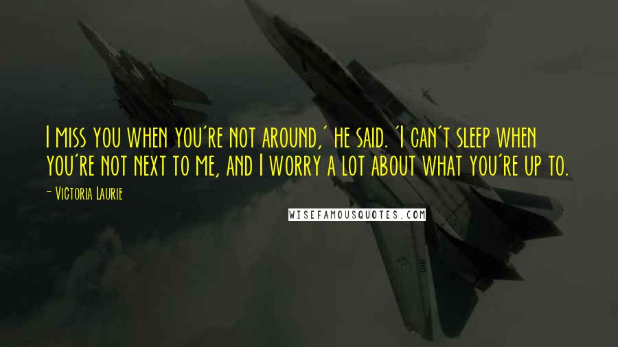 Victoria Laurie Quotes: I miss you when you're not around,' he said. 'I can't sleep when you're not next to me, and I worry a lot about what you're up to.