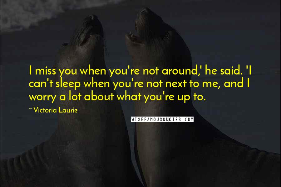 Victoria Laurie Quotes: I miss you when you're not around,' he said. 'I can't sleep when you're not next to me, and I worry a lot about what you're up to.