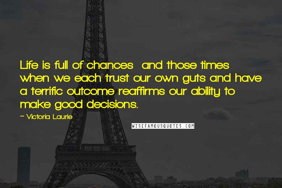 Victoria Laurie Quotes: Life is full of chances  and those times when we each trust our own guts and have a terrific outcome reaffirms our ability to make good decisions.