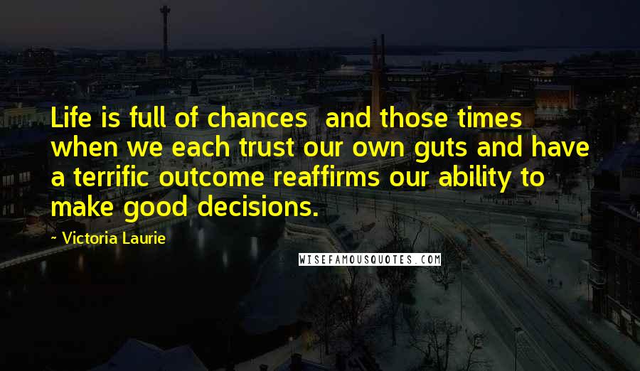 Victoria Laurie Quotes: Life is full of chances and those times when we each trust our own guts and have a terrific outcome reaffirms our ability to make good decisions.