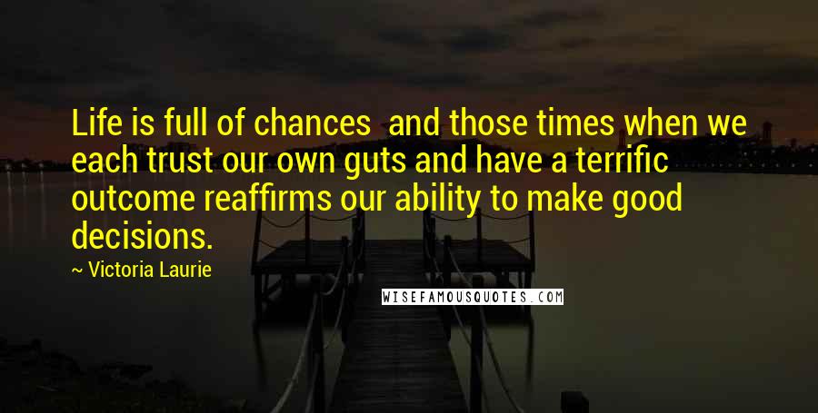 Victoria Laurie Quotes: Life is full of chances  and those times when we each trust our own guts and have a terrific outcome reaffirms our ability to make good decisions.