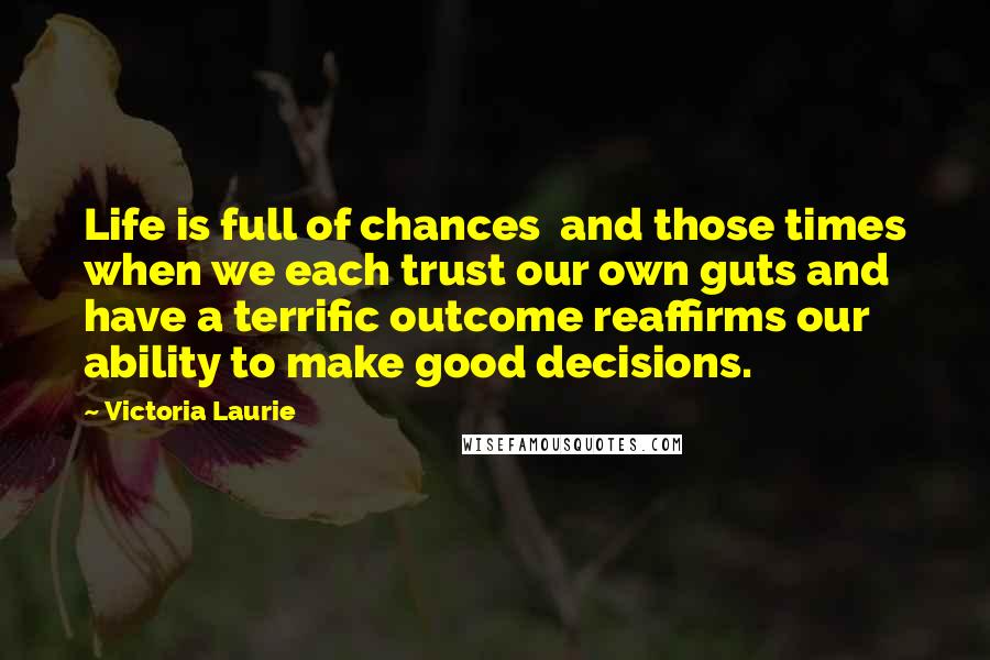 Victoria Laurie Quotes: Life is full of chances  and those times when we each trust our own guts and have a terrific outcome reaffirms our ability to make good decisions.