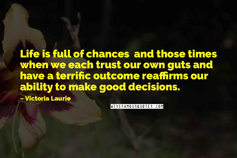 Victoria Laurie Quotes: Life is full of chances and those times when we each trust our own guts and have a terrific outcome reaffirms our ability to make good decisions.