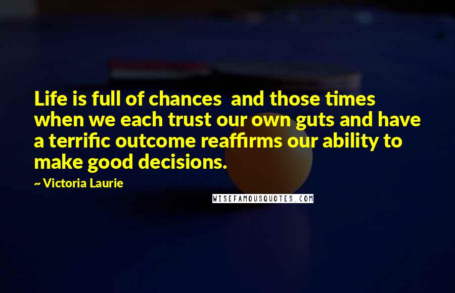 Victoria Laurie Quotes: Life is full of chances and those times when we each trust our own guts and have a terrific outcome reaffirms our ability to make good decisions.