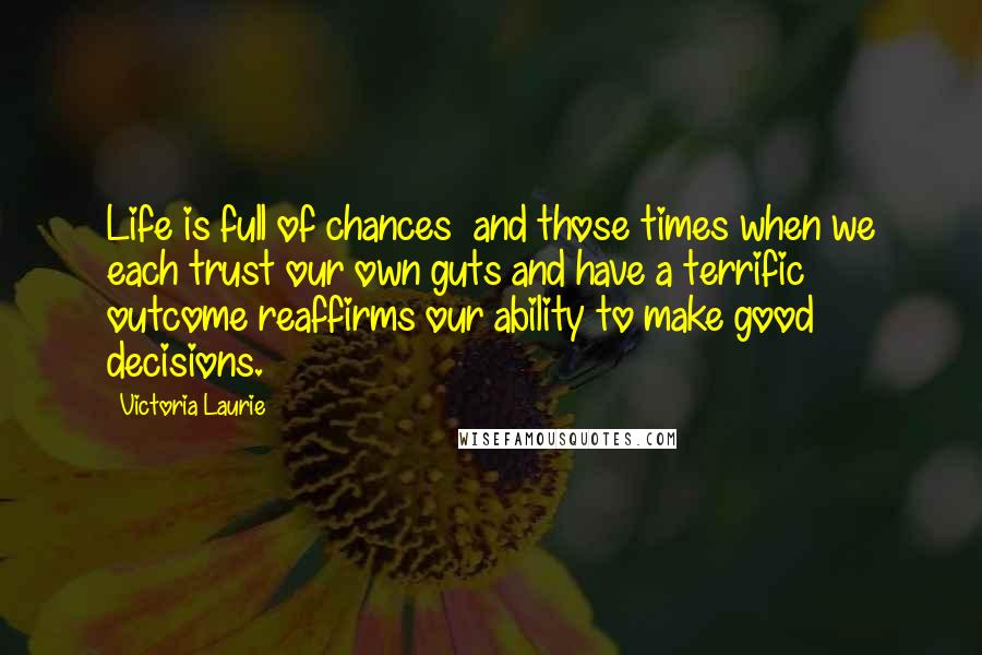 Victoria Laurie Quotes: Life is full of chances and those times when we each trust our own guts and have a terrific outcome reaffirms our ability to make good decisions.
