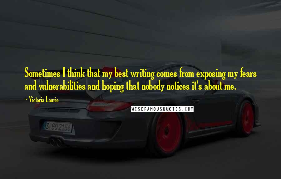 Victoria Laurie Quotes: Sometimes I think that my best writing comes from exposing my fears and vulnerabilities and hoping that nobody notices it's about me.