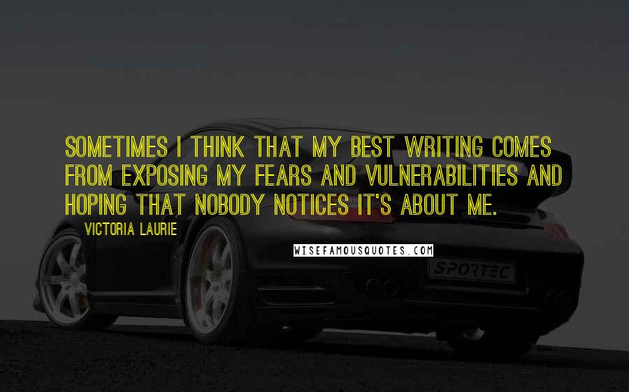 Victoria Laurie Quotes: Sometimes I think that my best writing comes from exposing my fears and vulnerabilities and hoping that nobody notices it's about me.