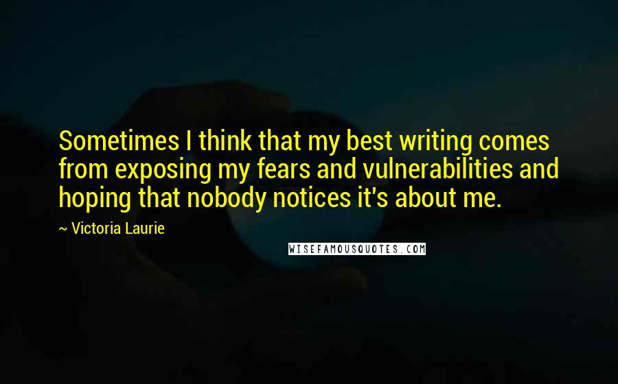 Victoria Laurie Quotes: Sometimes I think that my best writing comes from exposing my fears and vulnerabilities and hoping that nobody notices it's about me.