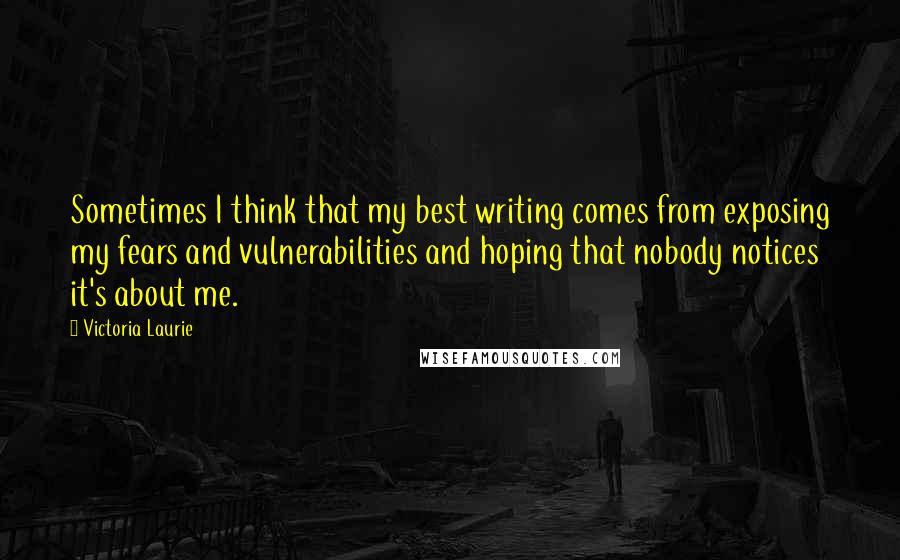 Victoria Laurie Quotes: Sometimes I think that my best writing comes from exposing my fears and vulnerabilities and hoping that nobody notices it's about me.