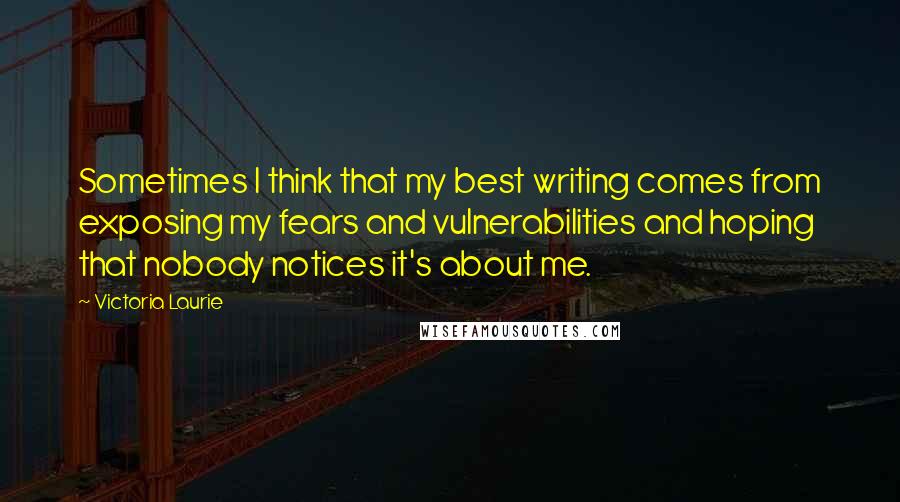 Victoria Laurie Quotes: Sometimes I think that my best writing comes from exposing my fears and vulnerabilities and hoping that nobody notices it's about me.