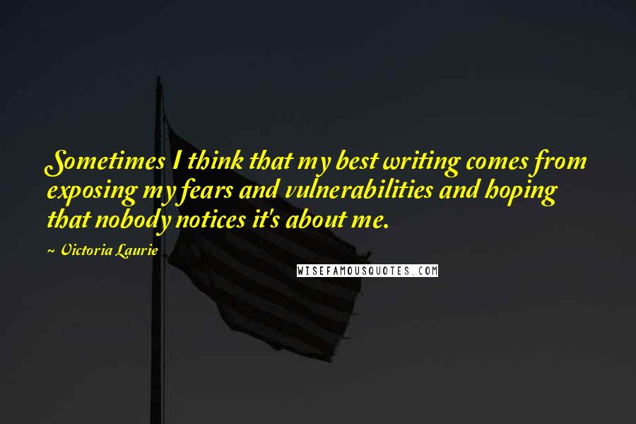 Victoria Laurie Quotes: Sometimes I think that my best writing comes from exposing my fears and vulnerabilities and hoping that nobody notices it's about me.