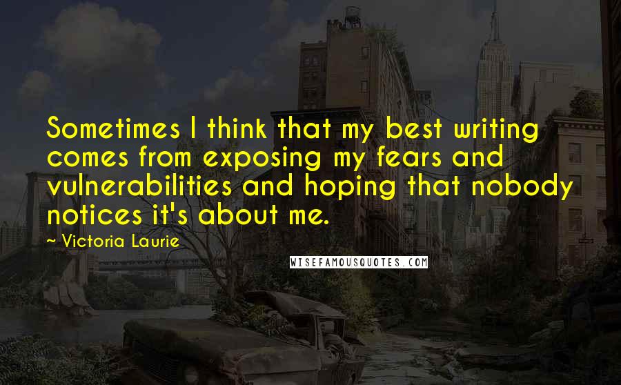 Victoria Laurie Quotes: Sometimes I think that my best writing comes from exposing my fears and vulnerabilities and hoping that nobody notices it's about me.