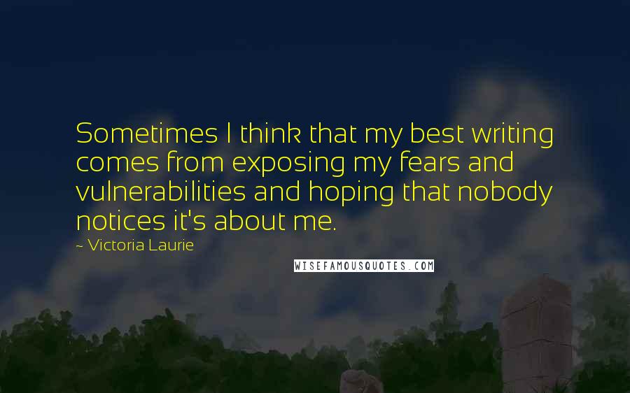 Victoria Laurie Quotes: Sometimes I think that my best writing comes from exposing my fears and vulnerabilities and hoping that nobody notices it's about me.