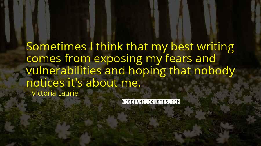 Victoria Laurie Quotes: Sometimes I think that my best writing comes from exposing my fears and vulnerabilities and hoping that nobody notices it's about me.