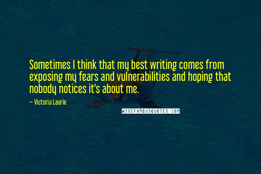 Victoria Laurie Quotes: Sometimes I think that my best writing comes from exposing my fears and vulnerabilities and hoping that nobody notices it's about me.