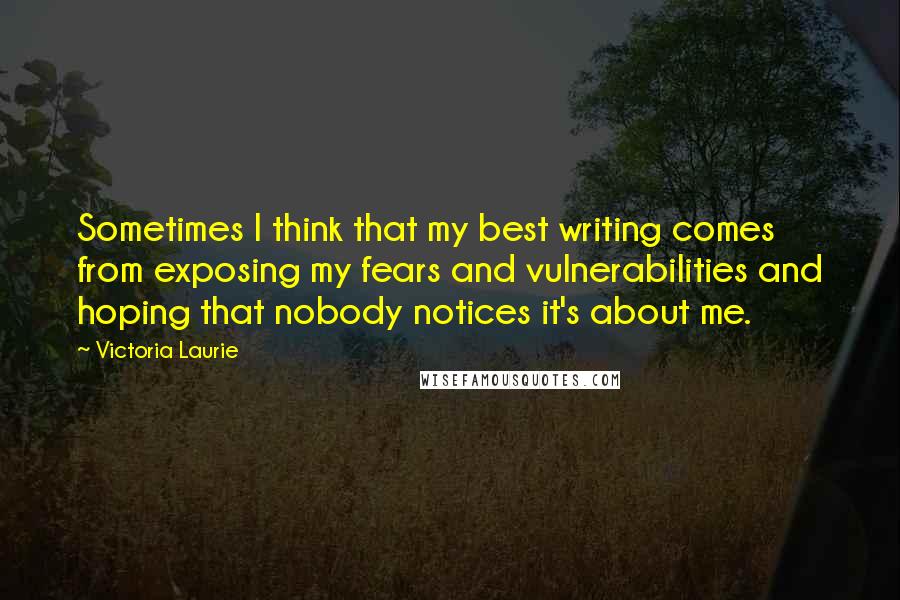 Victoria Laurie Quotes: Sometimes I think that my best writing comes from exposing my fears and vulnerabilities and hoping that nobody notices it's about me.