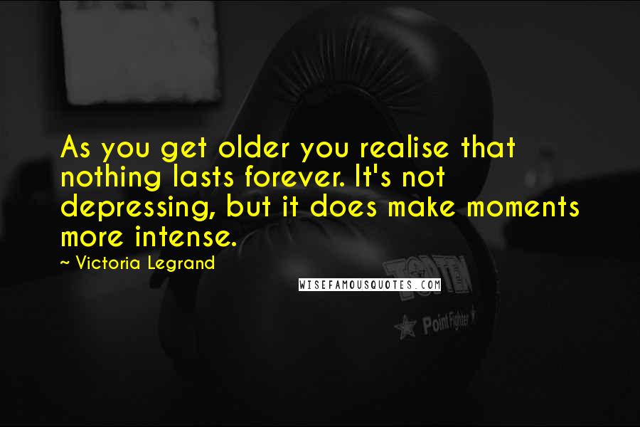 Victoria Legrand Quotes: As you get older you realise that nothing lasts forever. It's not depressing, but it does make moments more intense.