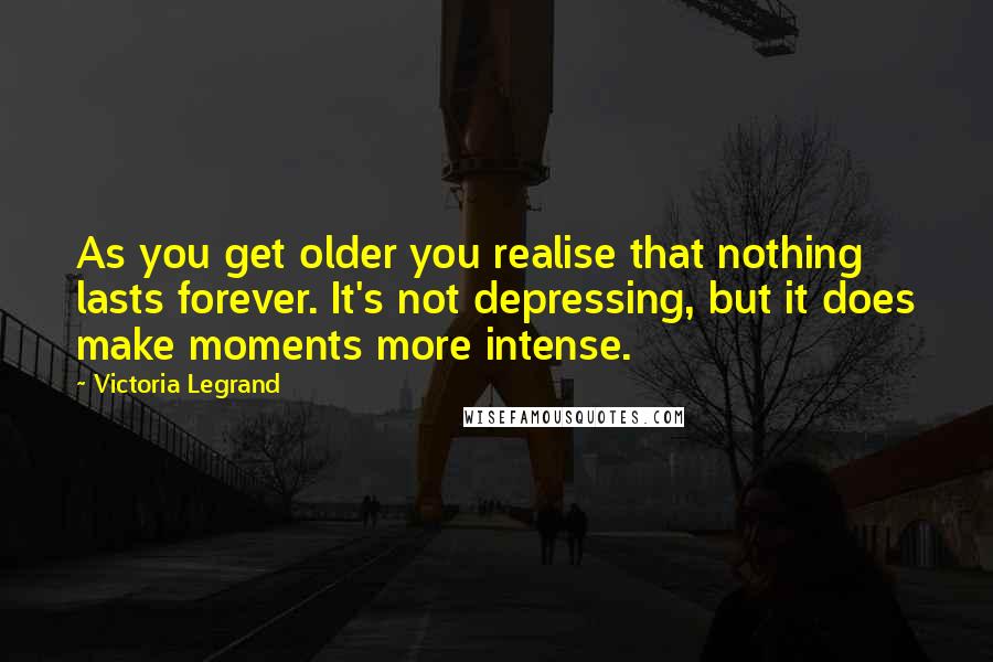 Victoria Legrand Quotes: As you get older you realise that nothing lasts forever. It's not depressing, but it does make moments more intense.