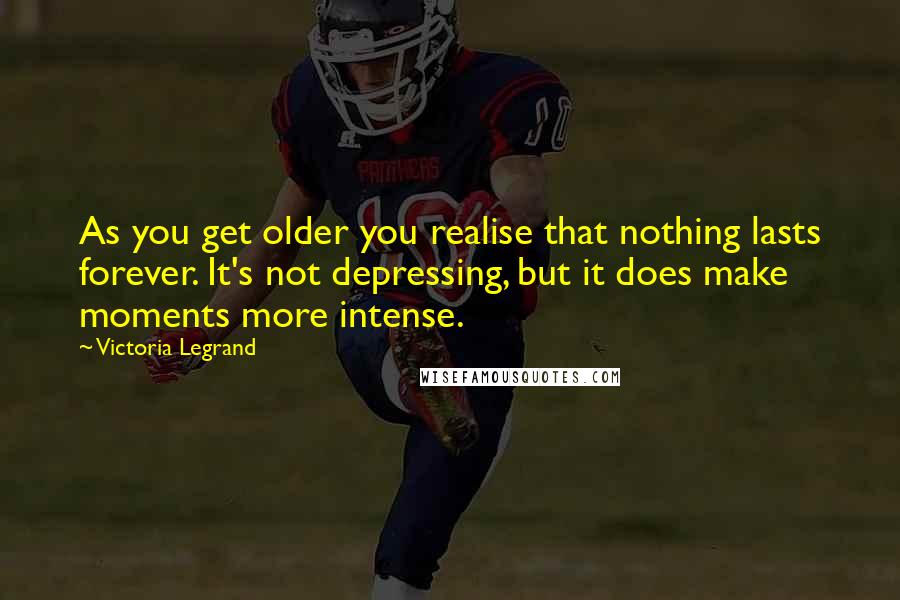 Victoria Legrand Quotes: As you get older you realise that nothing lasts forever. It's not depressing, but it does make moments more intense.