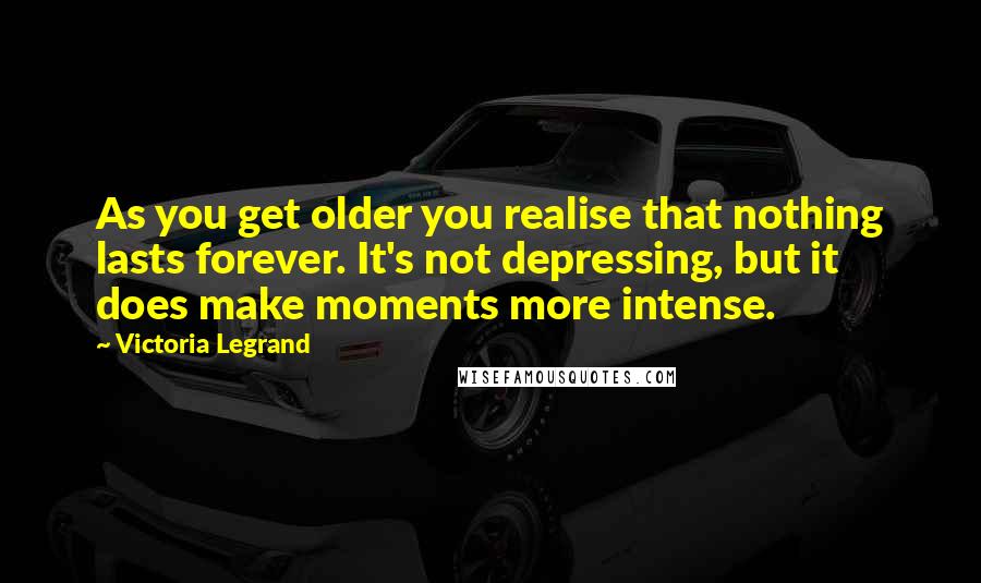 Victoria Legrand Quotes: As you get older you realise that nothing lasts forever. It's not depressing, but it does make moments more intense.