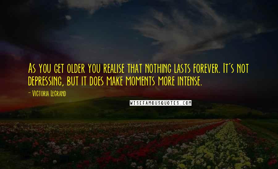 Victoria Legrand Quotes: As you get older you realise that nothing lasts forever. It's not depressing, but it does make moments more intense.