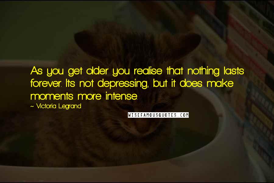 Victoria Legrand Quotes: As you get older you realise that nothing lasts forever. It's not depressing, but it does make moments more intense.