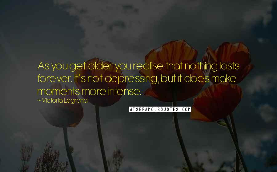 Victoria Legrand Quotes: As you get older you realise that nothing lasts forever. It's not depressing, but it does make moments more intense.