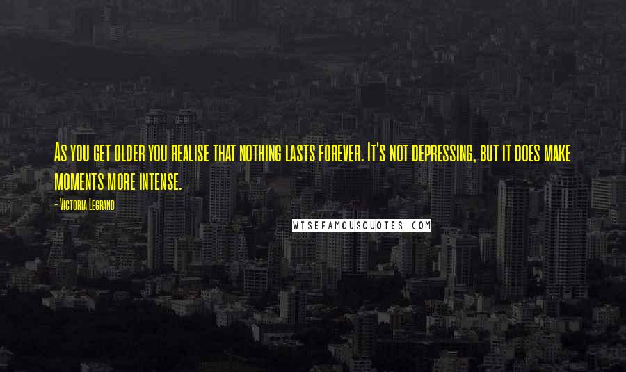 Victoria Legrand Quotes: As you get older you realise that nothing lasts forever. It's not depressing, but it does make moments more intense.