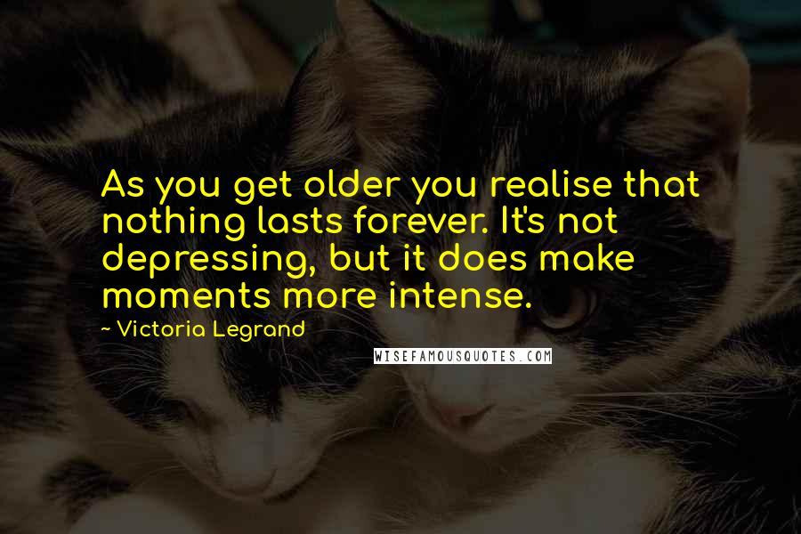 Victoria Legrand Quotes: As you get older you realise that nothing lasts forever. It's not depressing, but it does make moments more intense.