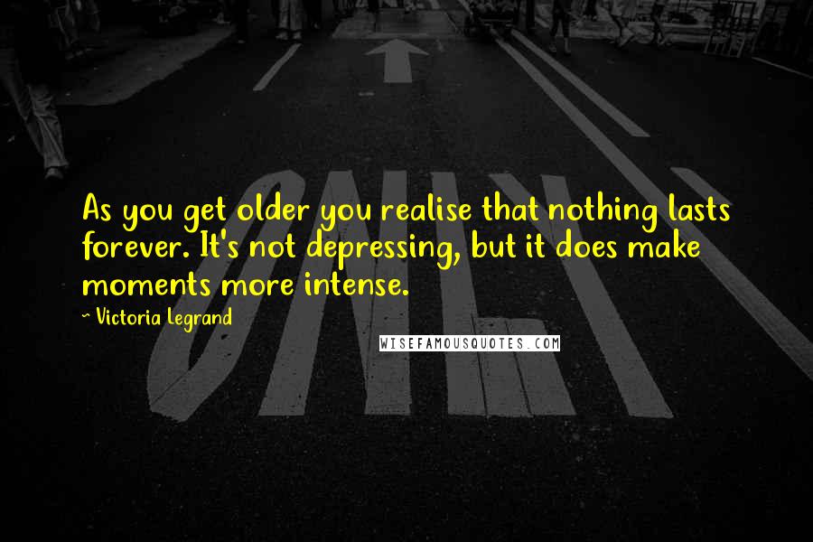 Victoria Legrand Quotes: As you get older you realise that nothing lasts forever. It's not depressing, but it does make moments more intense.