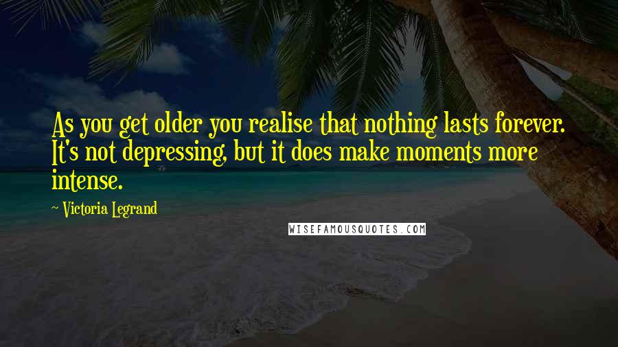 Victoria Legrand Quotes: As you get older you realise that nothing lasts forever. It's not depressing, but it does make moments more intense.