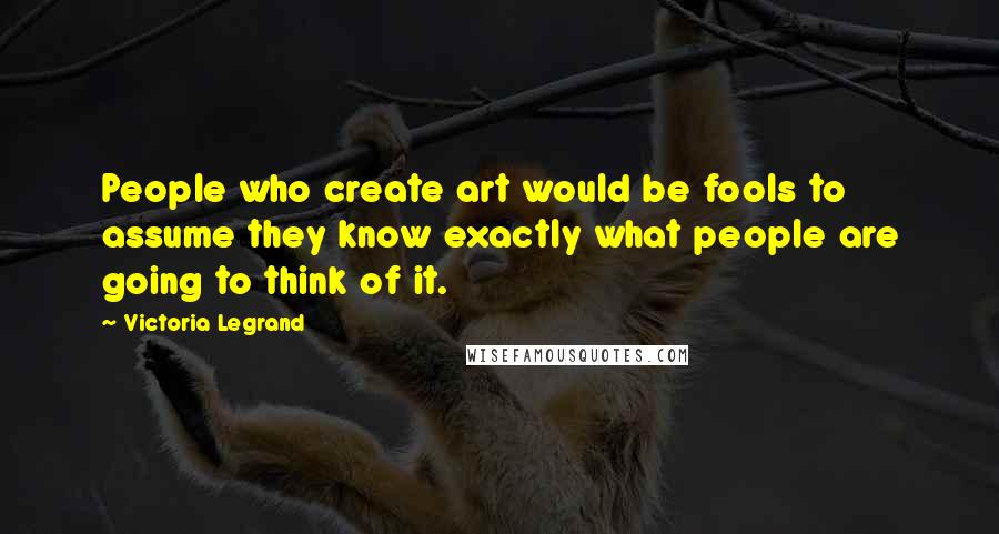 Victoria Legrand Quotes: People who create art would be fools to assume they know exactly what people are going to think of it.