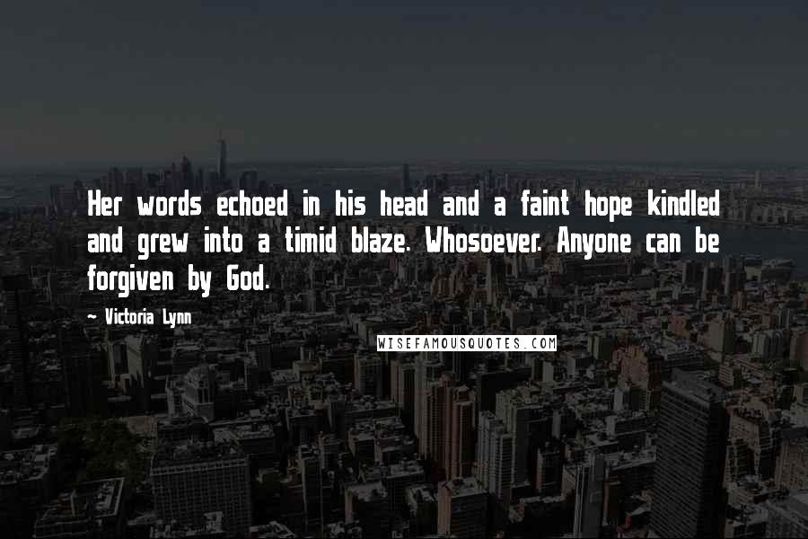 Victoria Lynn Quotes: Her words echoed in his head and a faint hope kindled and grew into a timid blaze. Whosoever. Anyone can be forgiven by God.