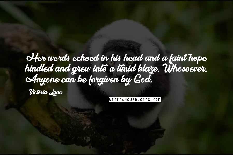 Victoria Lynn Quotes: Her words echoed in his head and a faint hope kindled and grew into a timid blaze. Whosoever. Anyone can be forgiven by God.