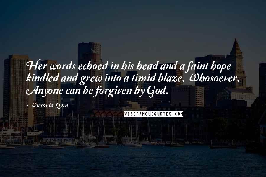 Victoria Lynn Quotes: Her words echoed in his head and a faint hope kindled and grew into a timid blaze. Whosoever. Anyone can be forgiven by God.