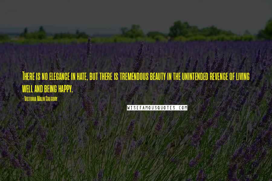 Victoria Malin Gregory Quotes: There is no elegance in hate, but there is tremendous beauty in the unintended revenge of living well and being happy.