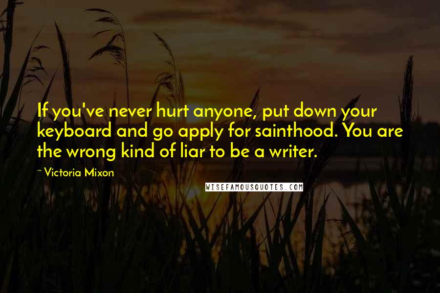 Victoria Mixon Quotes: If you've never hurt anyone, put down your keyboard and go apply for sainthood. You are the wrong kind of liar to be a writer.