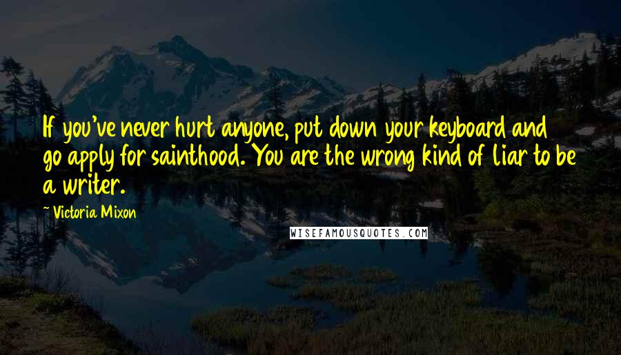 Victoria Mixon Quotes: If you've never hurt anyone, put down your keyboard and go apply for sainthood. You are the wrong kind of liar to be a writer.