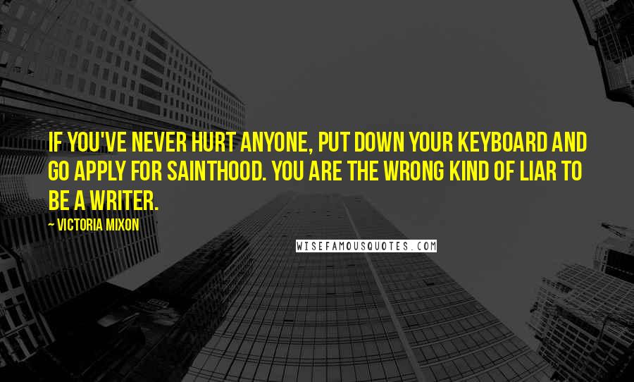 Victoria Mixon Quotes: If you've never hurt anyone, put down your keyboard and go apply for sainthood. You are the wrong kind of liar to be a writer.