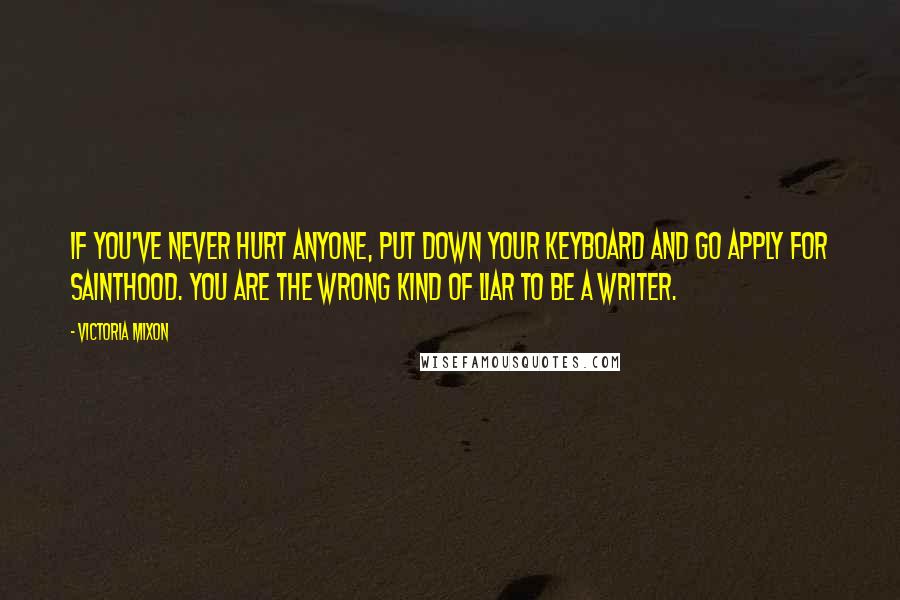 Victoria Mixon Quotes: If you've never hurt anyone, put down your keyboard and go apply for sainthood. You are the wrong kind of liar to be a writer.