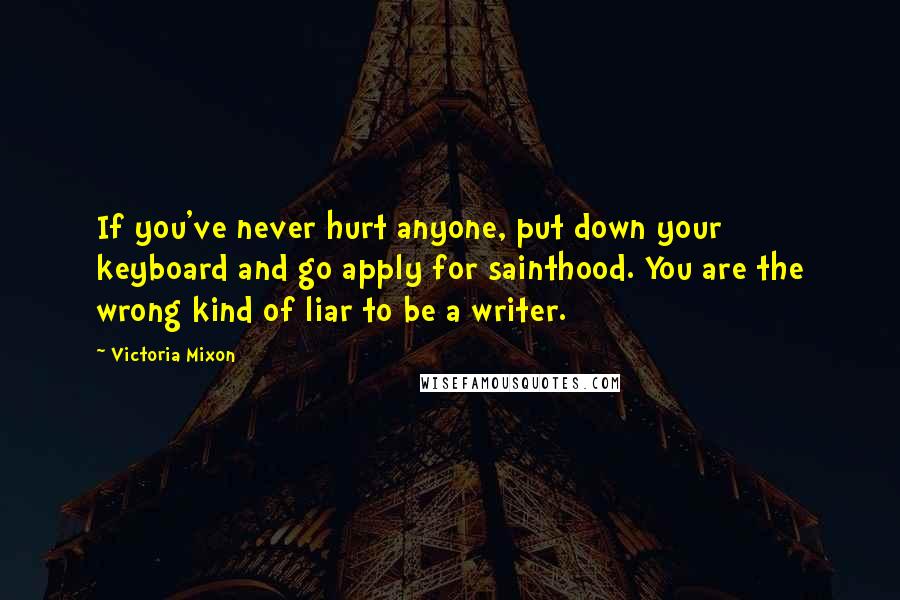 Victoria Mixon Quotes: If you've never hurt anyone, put down your keyboard and go apply for sainthood. You are the wrong kind of liar to be a writer.