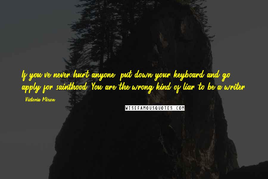 Victoria Mixon Quotes: If you've never hurt anyone, put down your keyboard and go apply for sainthood. You are the wrong kind of liar to be a writer.
