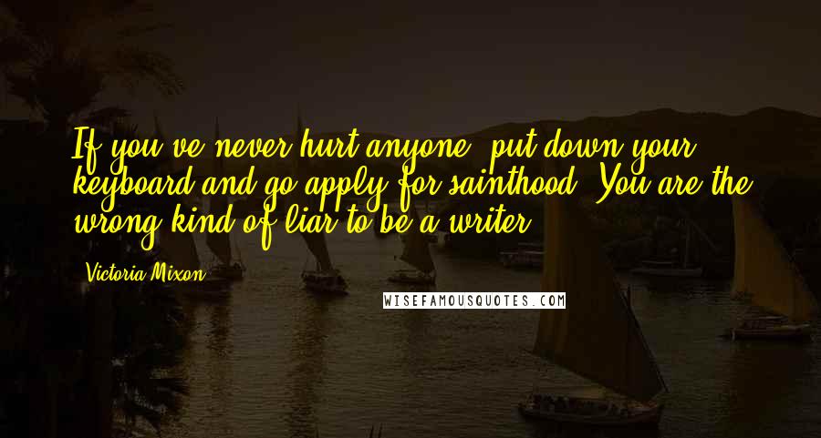 Victoria Mixon Quotes: If you've never hurt anyone, put down your keyboard and go apply for sainthood. You are the wrong kind of liar to be a writer.