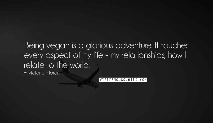Victoria Moran Quotes: Being vegan is a glorious adventure. It touches every aspect of my life - my relationships, how I relate to the world.