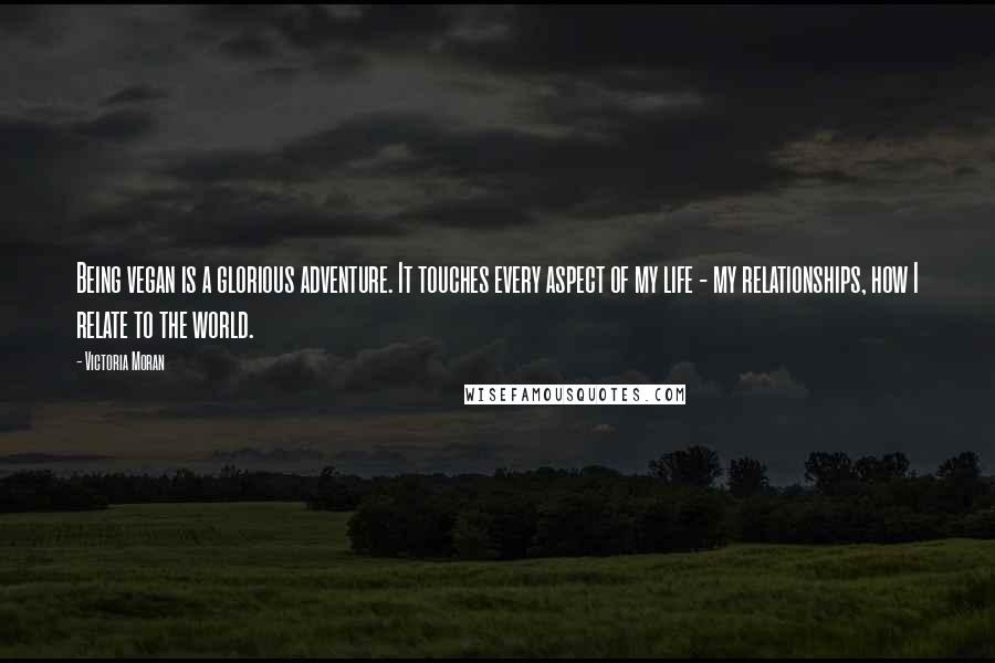 Victoria Moran Quotes: Being vegan is a glorious adventure. It touches every aspect of my life - my relationships, how I relate to the world.