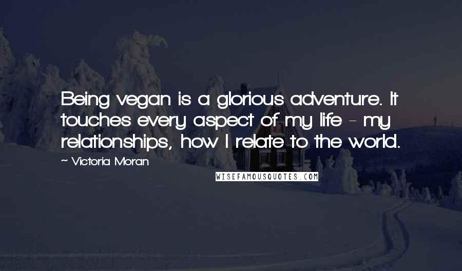 Victoria Moran Quotes: Being vegan is a glorious adventure. It touches every aspect of my life - my relationships, how I relate to the world.