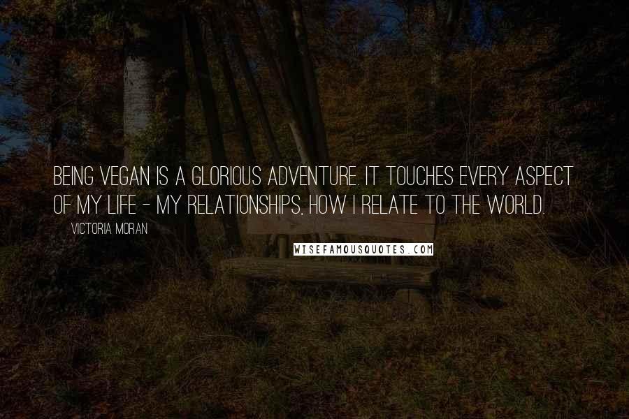 Victoria Moran Quotes: Being vegan is a glorious adventure. It touches every aspect of my life - my relationships, how I relate to the world.