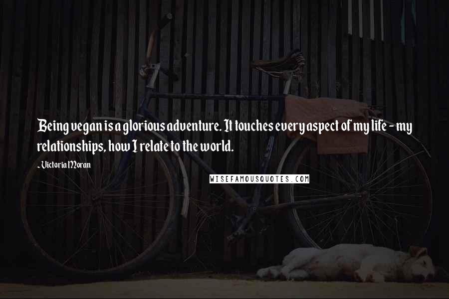 Victoria Moran Quotes: Being vegan is a glorious adventure. It touches every aspect of my life - my relationships, how I relate to the world.